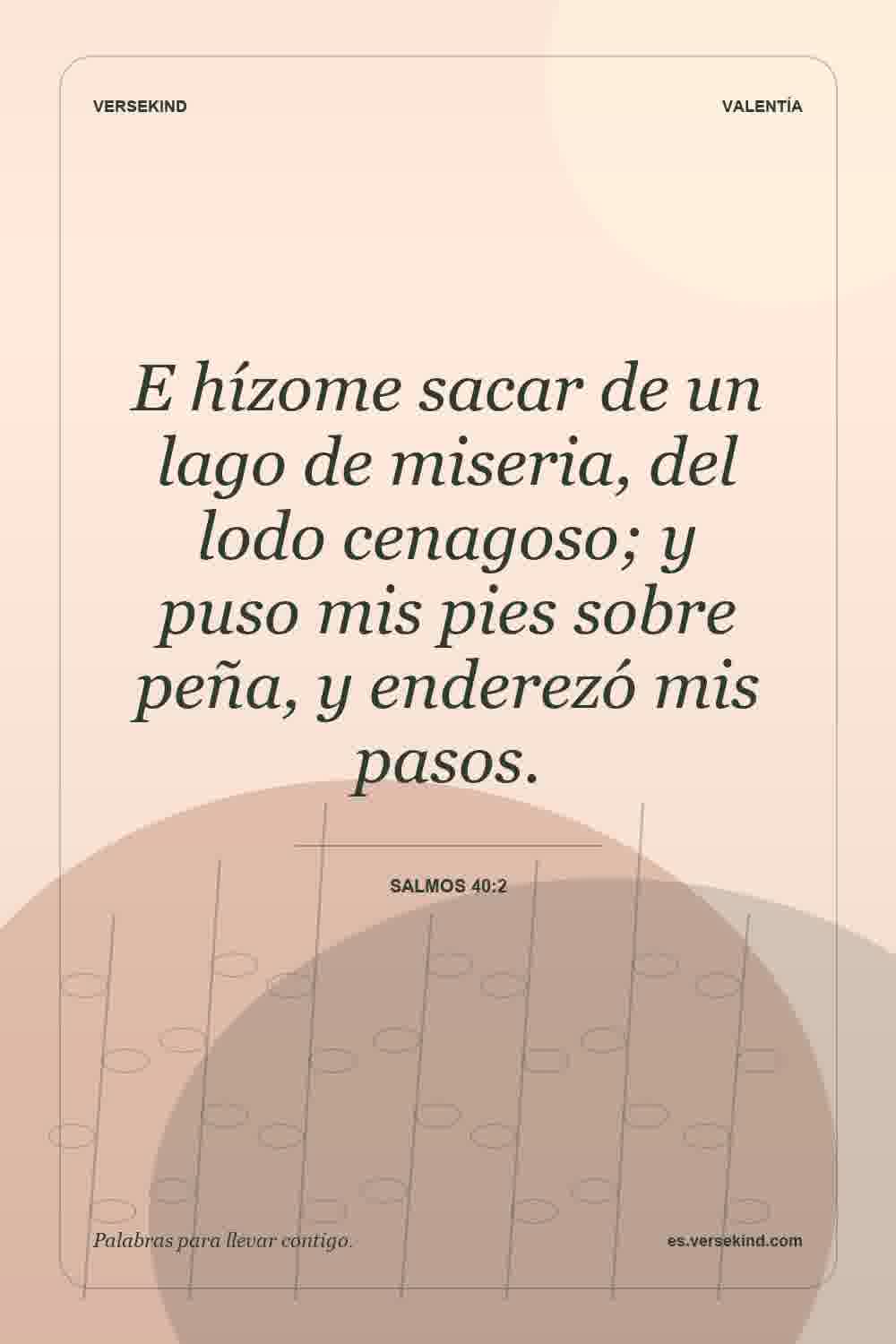E hízome sacar de un lago de miseria, del lodo cenagoso; y puso mis pies sobre peña, y enderezó mis pasos. — Salmos 40:2