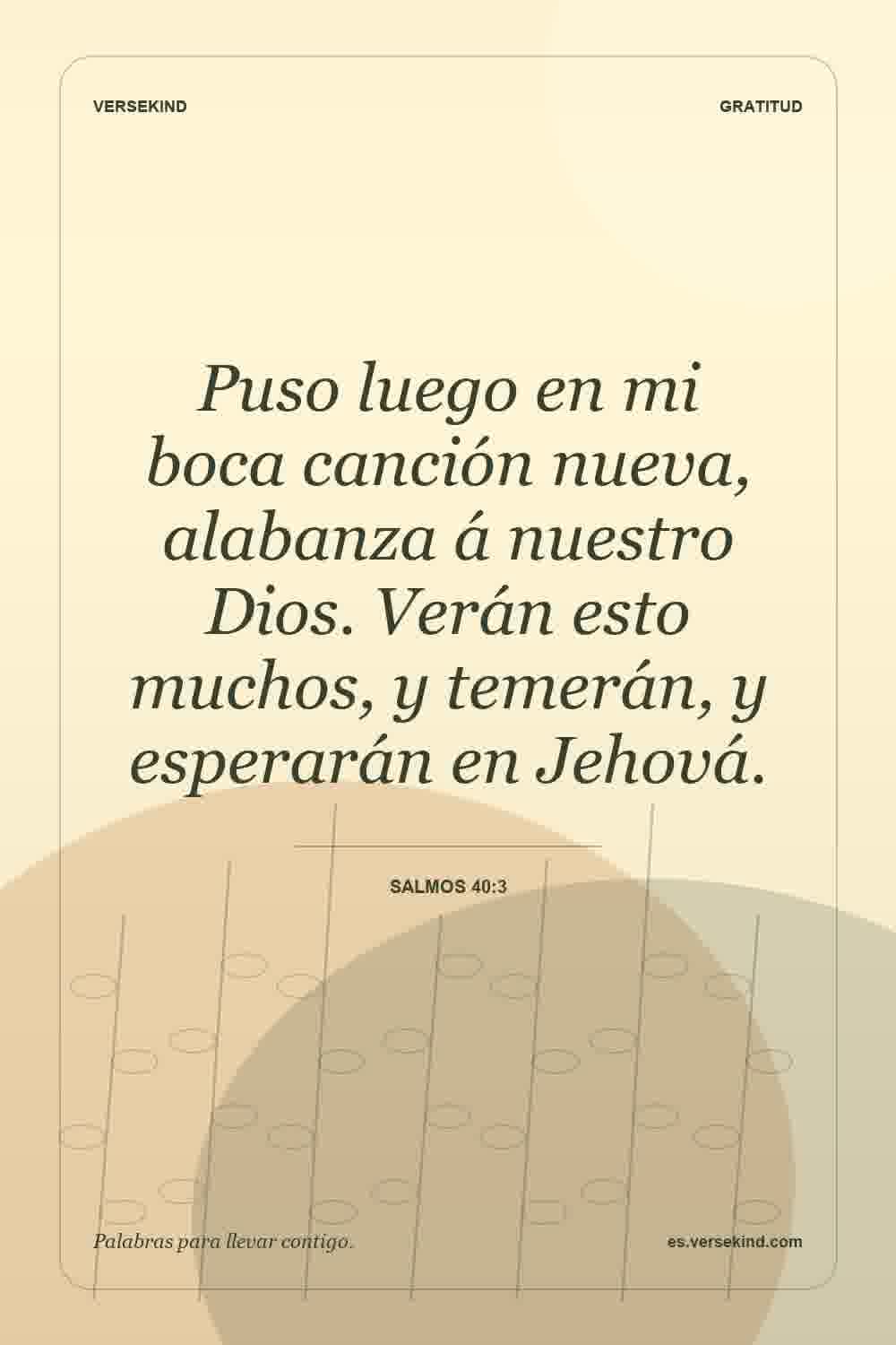 Puso luego en mi boca canción nueva, alabanza á nuestro Dios. Verán esto muchos, y temerán, y esperarán en Jehová. — Salmos 40:3