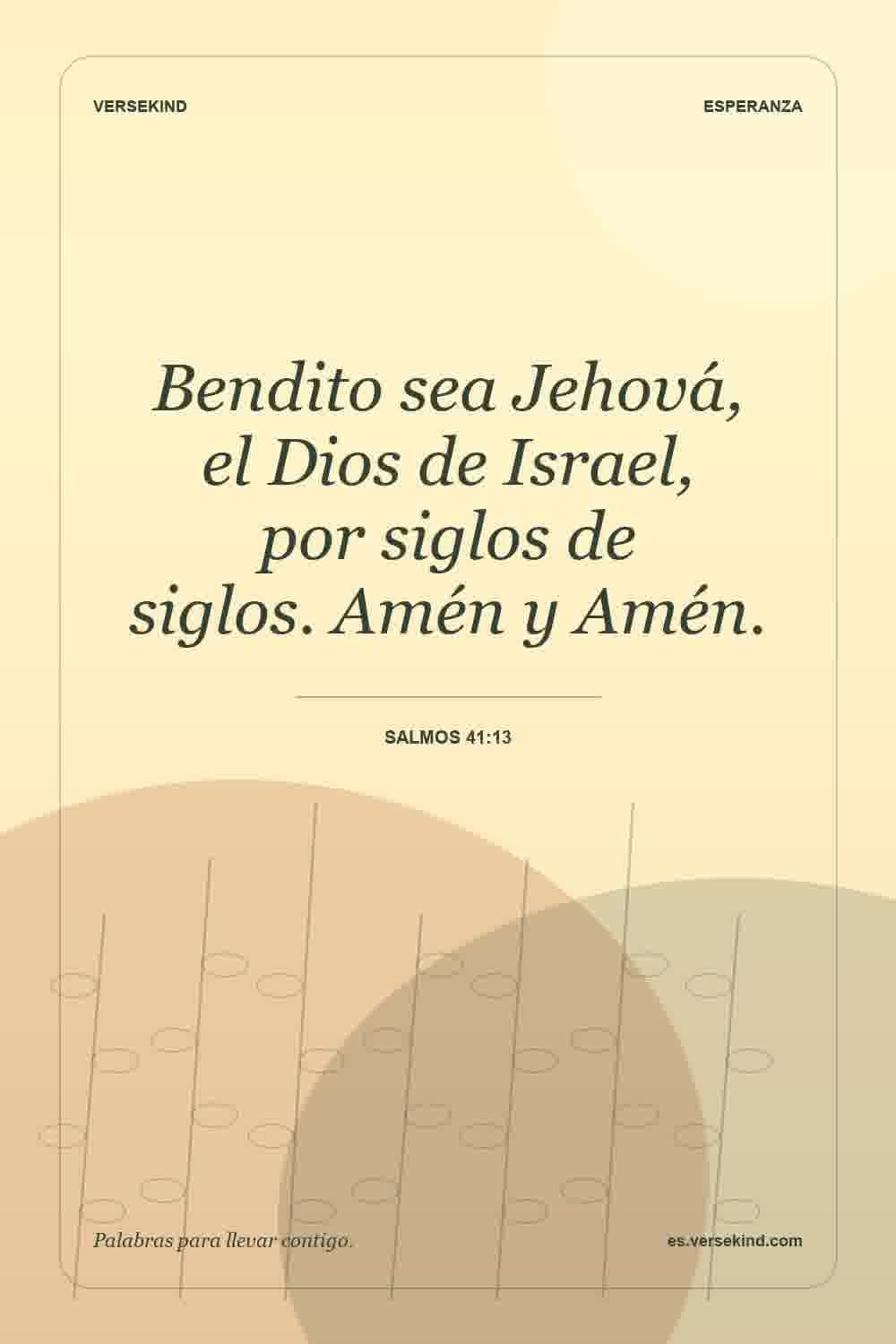 Bendito sea Jehová, el Dios de Israel, por siglos de siglos. Amén y Amén. — Salmos 41:13
