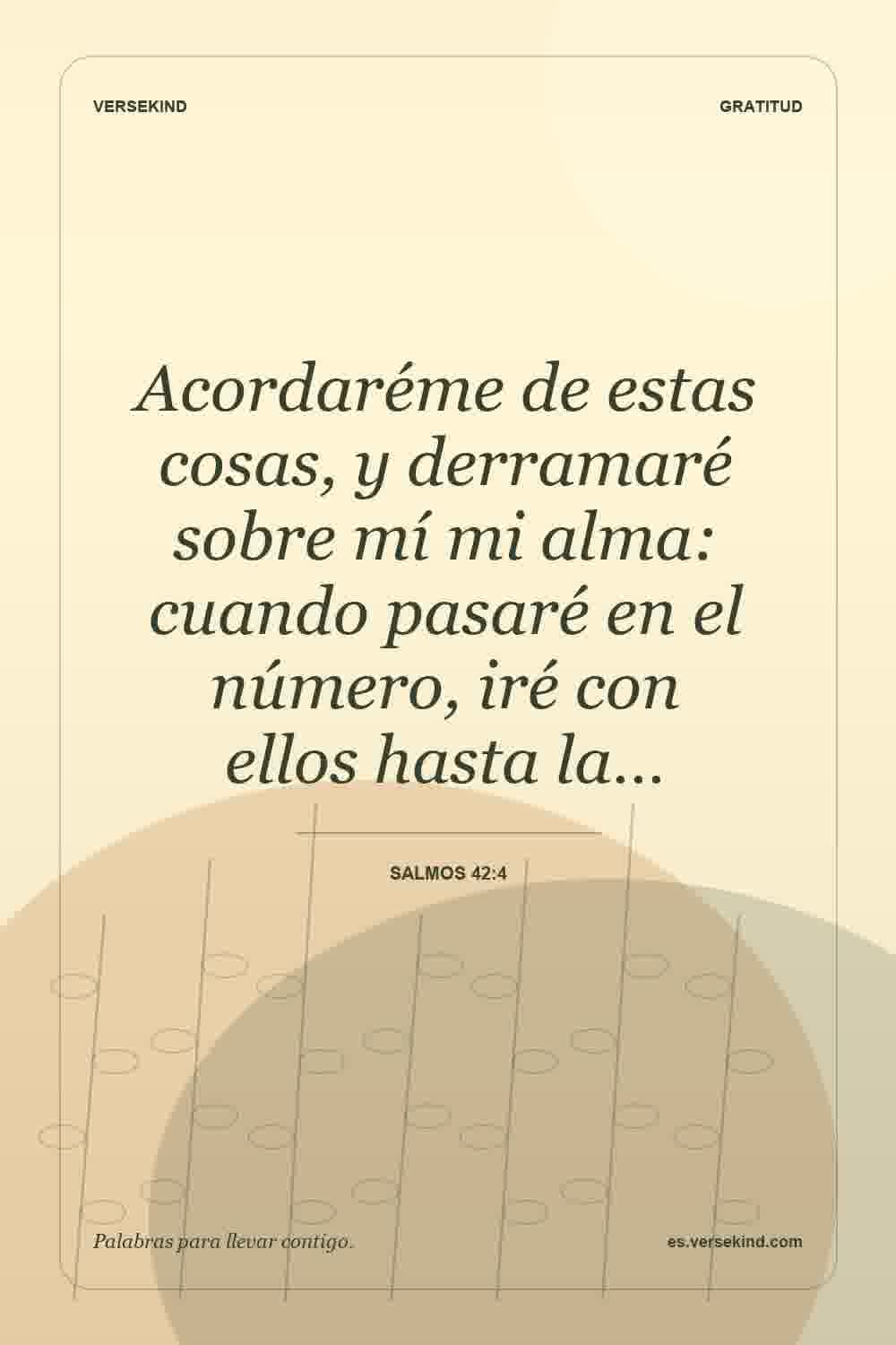 Acordaréme de estas cosas, y derramaré sobre mí mi alma: cuando pasaré en el número, iré con ellos hasta la… — Salmos 42:4