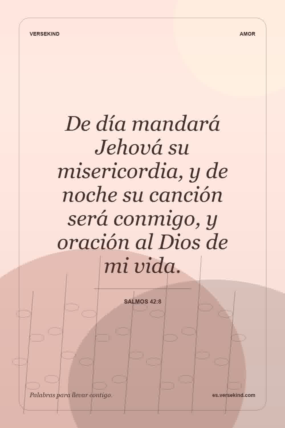 De día mandará Jehová su misericordia, y de noche su canción será conmigo, y oración al Dios de mi vida. — Salmos 42:8