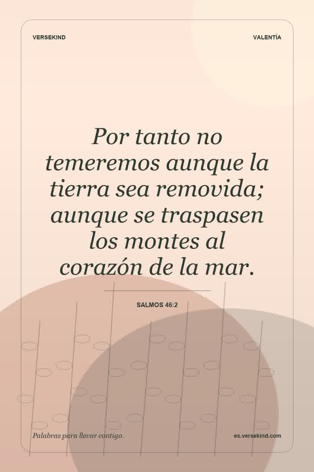 Por tanto no temeremos aunque la tierra sea removida; aunque se traspasen los montes al corazón de la mar. — Salmos 46:2