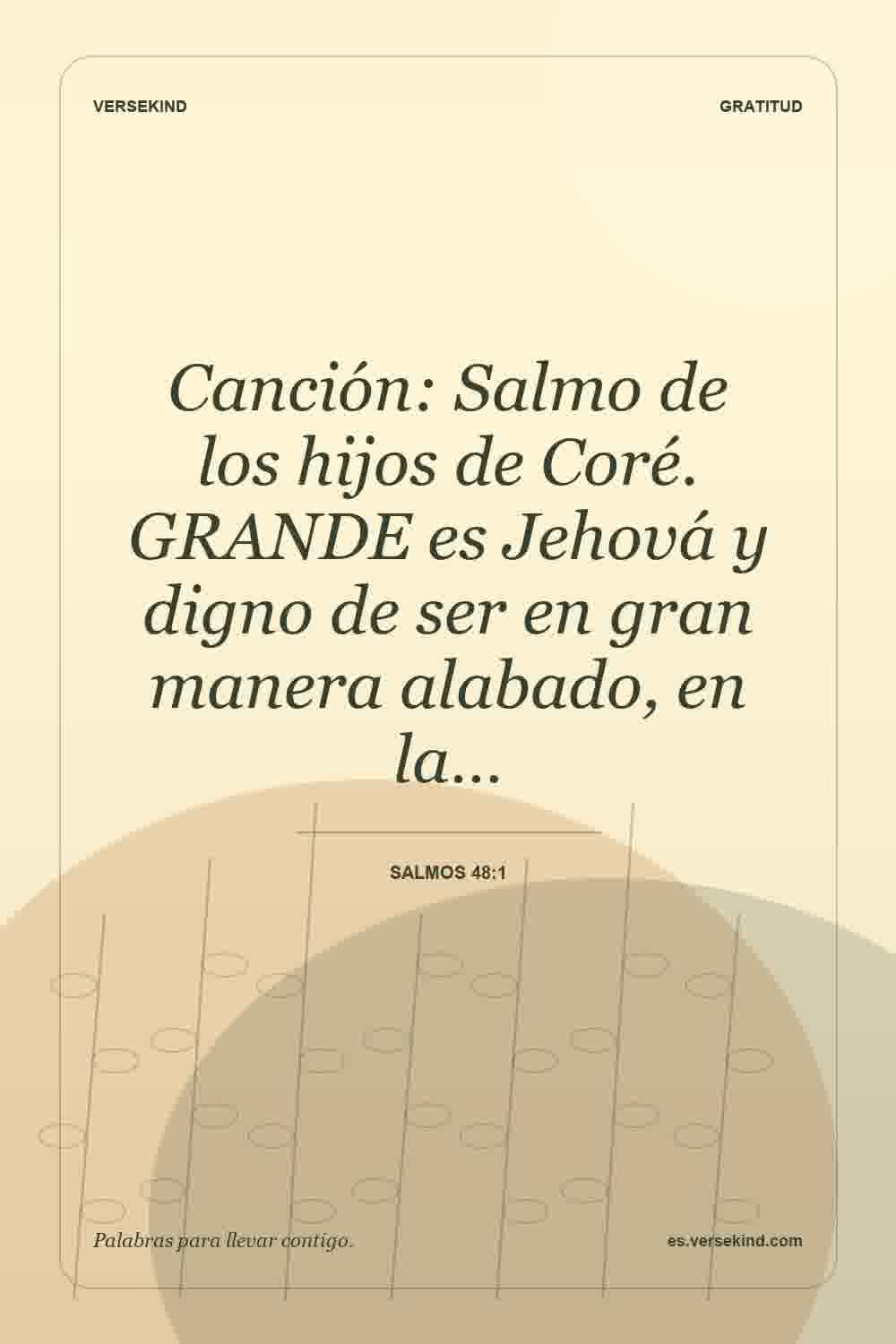 Canción: Salmo de los hijos de Coré. GRANDE es Jehová y digno de ser en gran manera alabado, en la… — Salmos 48:1