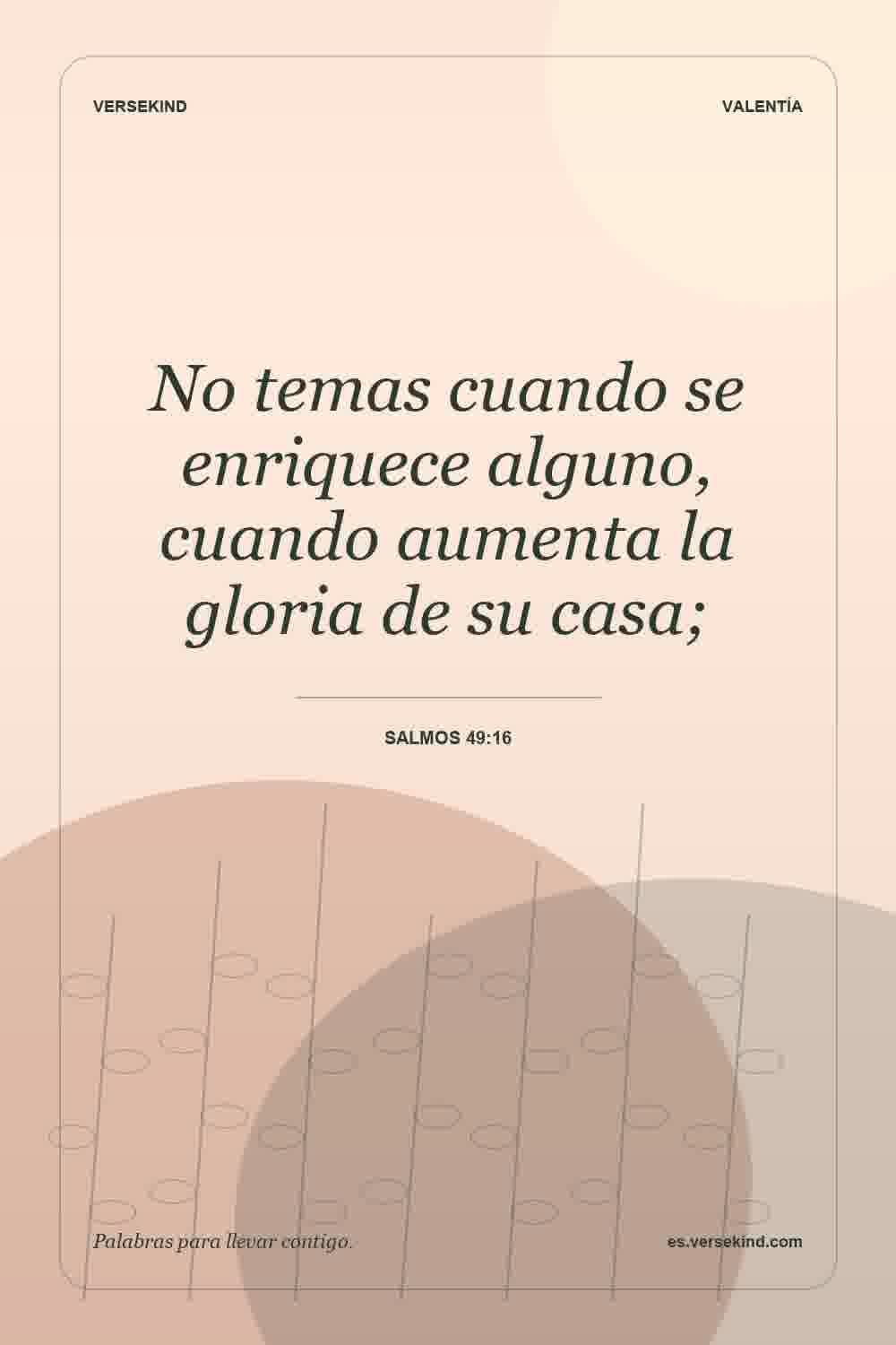 No temas cuando se enriquece alguno, cuando aumenta la gloria de su casa; — Salmos 49:16