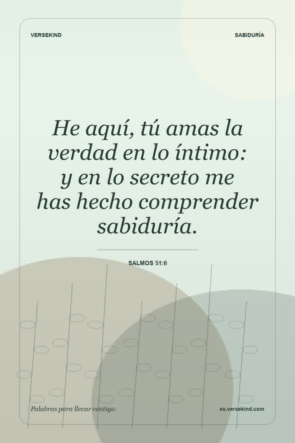 He aquí, tú amas la verdad en lo íntimo: y en lo secreto me has hecho comprender sabiduría. — Salmos 51:6