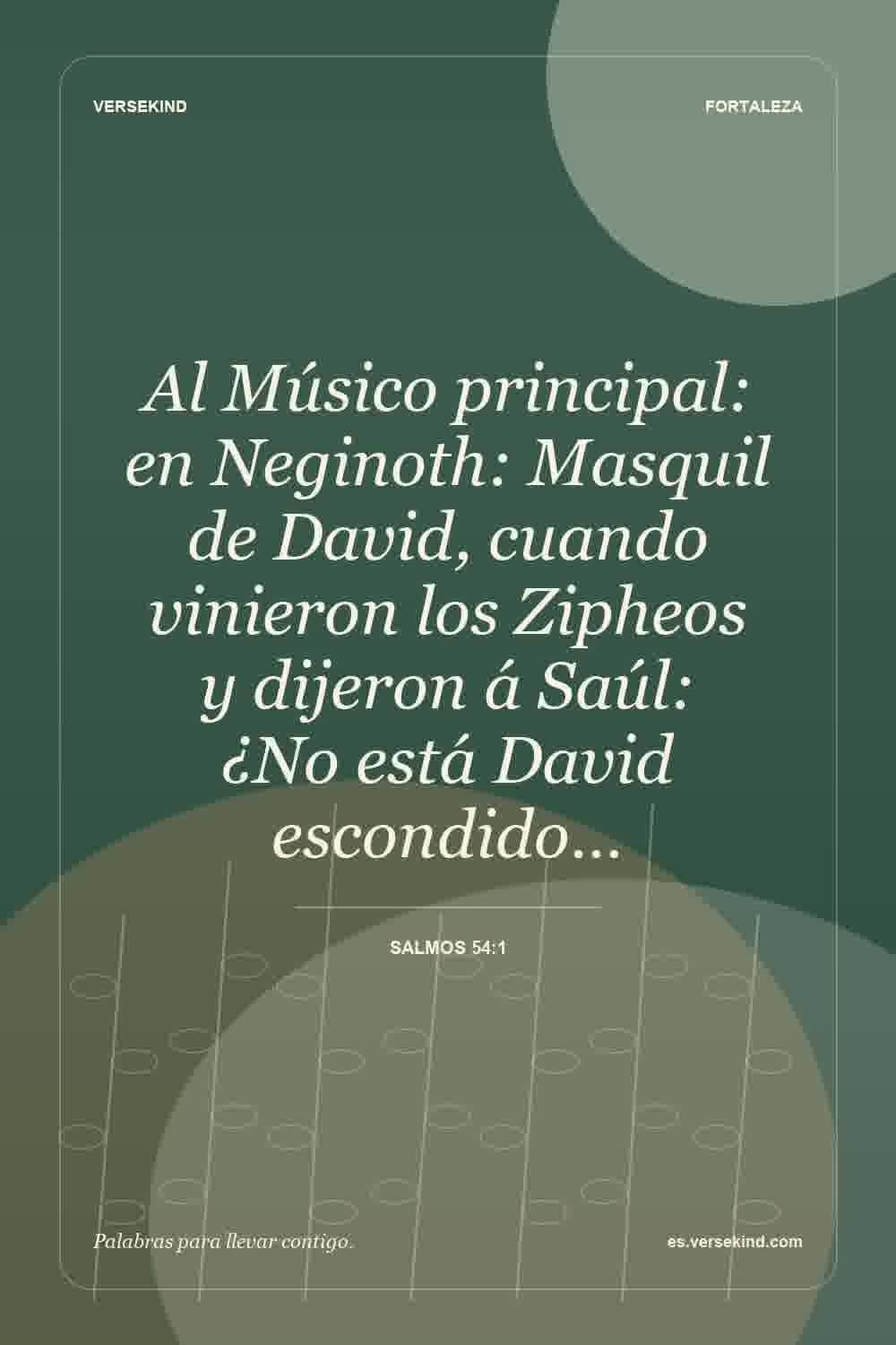 Al Músico principal: en Neginoth: Masquil de David, cuando vinieron los Zipheos y dijeron á Saúl: ¿No está David escondido… — Salmos 54:1