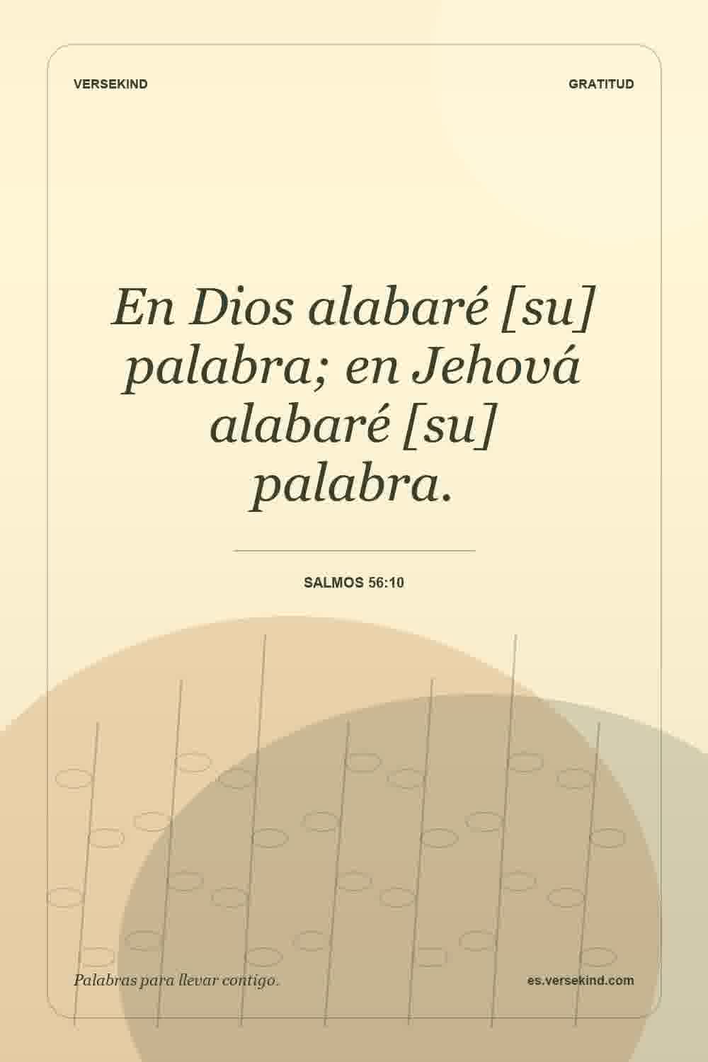 En Dios alabaré [su] palabra; en Jehová alabaré [su] palabra. — Salmos 56:10