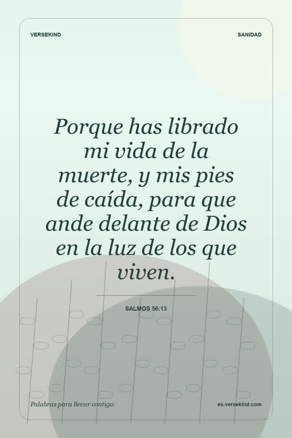 Porque has librado mi vida de la muerte, y mis pies de caída, para que ande delante de Dios en la luz de los que viven. — Salmos 56:13