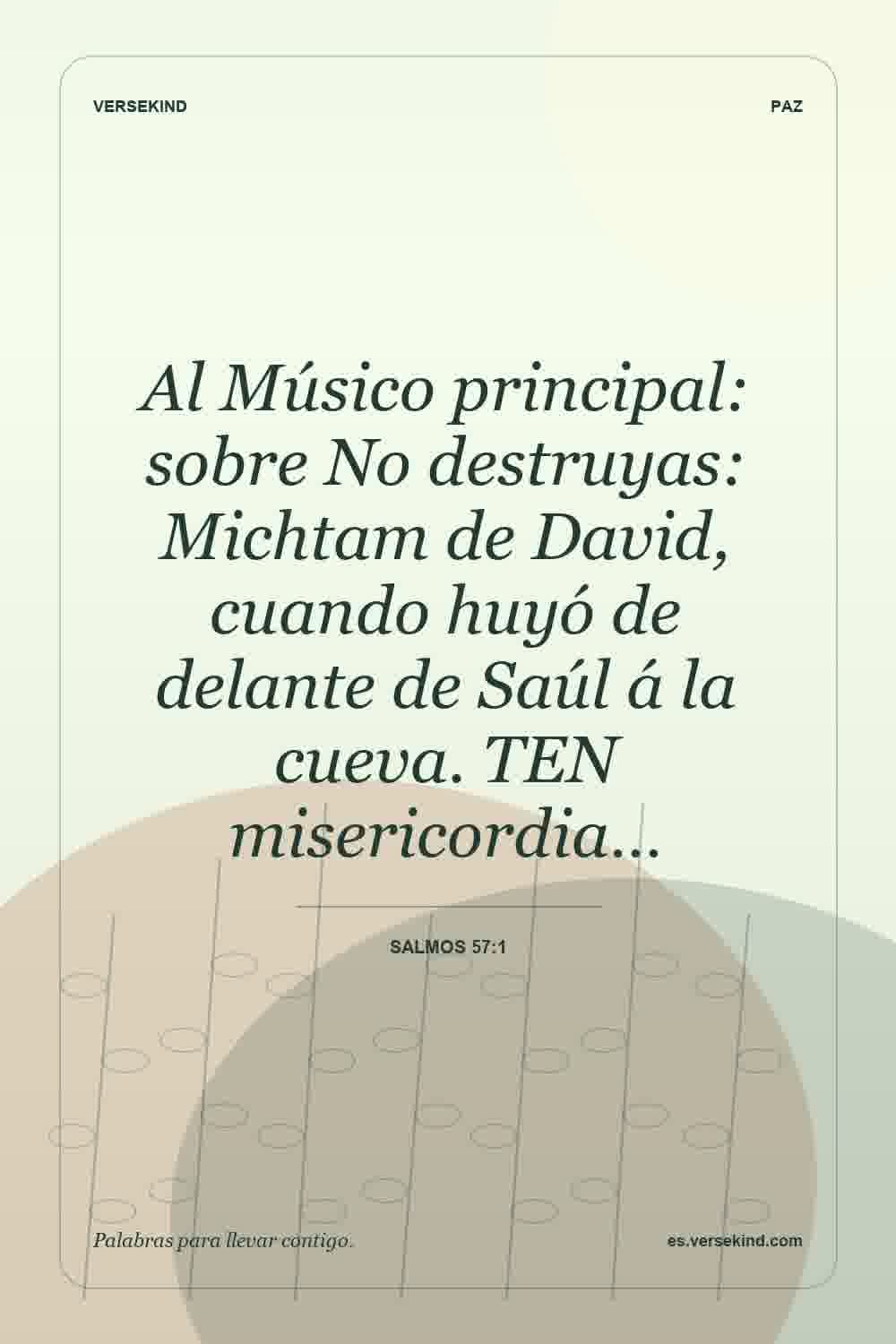 Al Músico principal: sobre No destruyas: Michtam de David, cuando huyó de delante de Saúl á la cueva. TEN misericordia… — Salmos 57:1