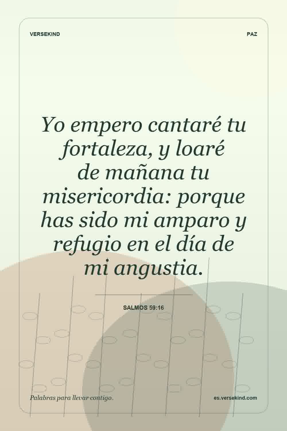 Yo empero cantaré tu fortaleza, y loaré de mañana tu misericordia: porque has sido mi amparo y refugio en el día de mi angustia. — Salmos 59:16