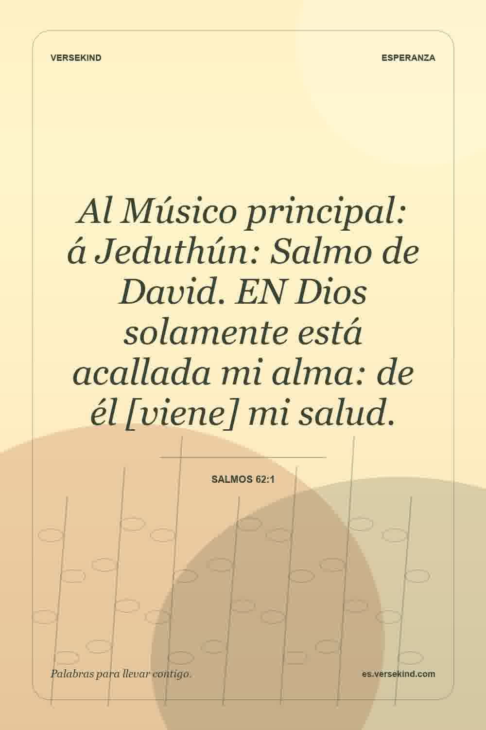 Al Músico principal: á Jeduthún: Salmo de David. EN Dios solamente está acallada mi alma: de él [viene] mi salud. — Salmos 62:1