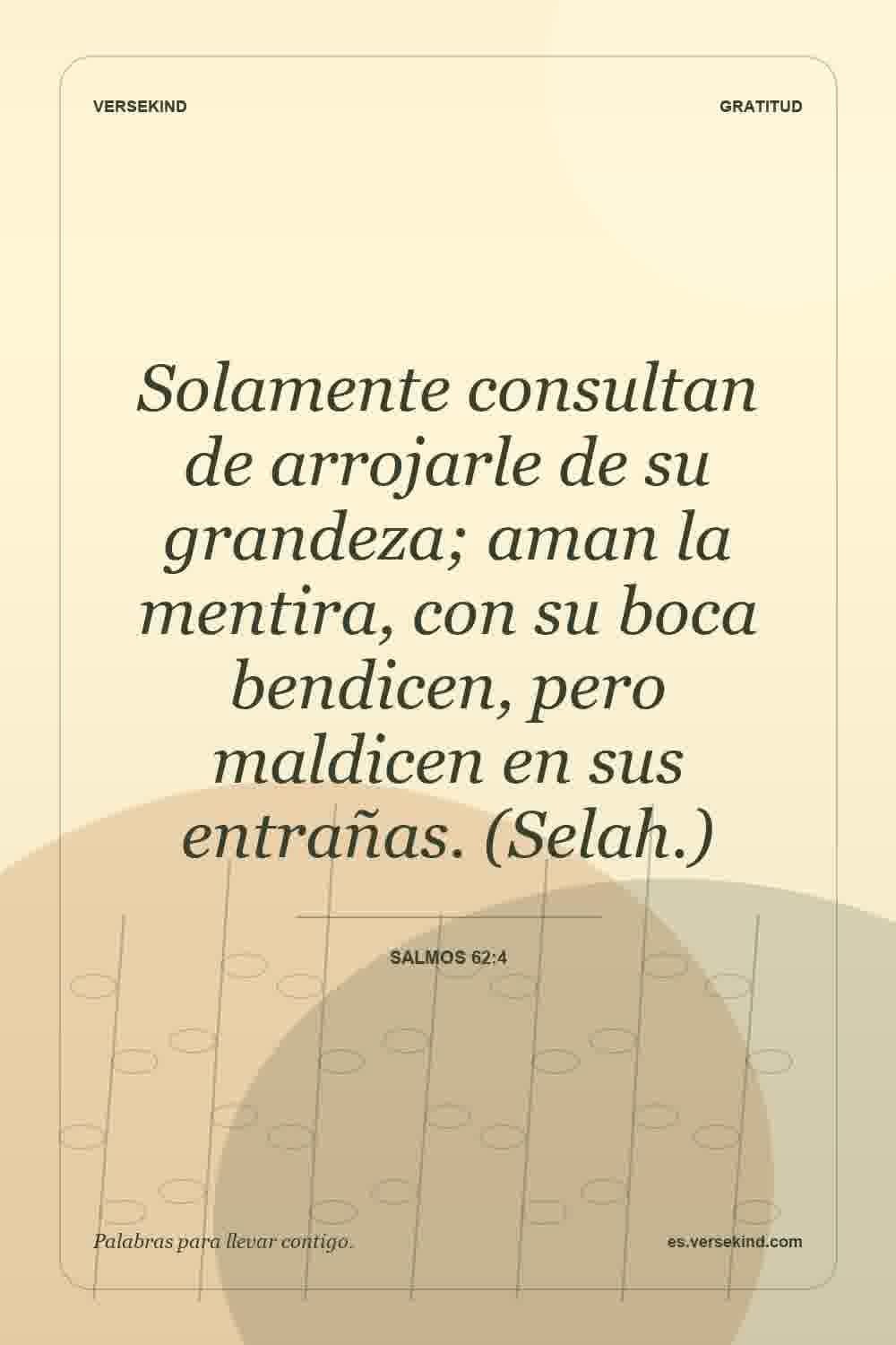 Solamente consultan de arrojarle de su grandeza; aman la mentira, con su boca bendicen, pero maldicen en sus entrañas. (Selah.) — Salmos 62:4