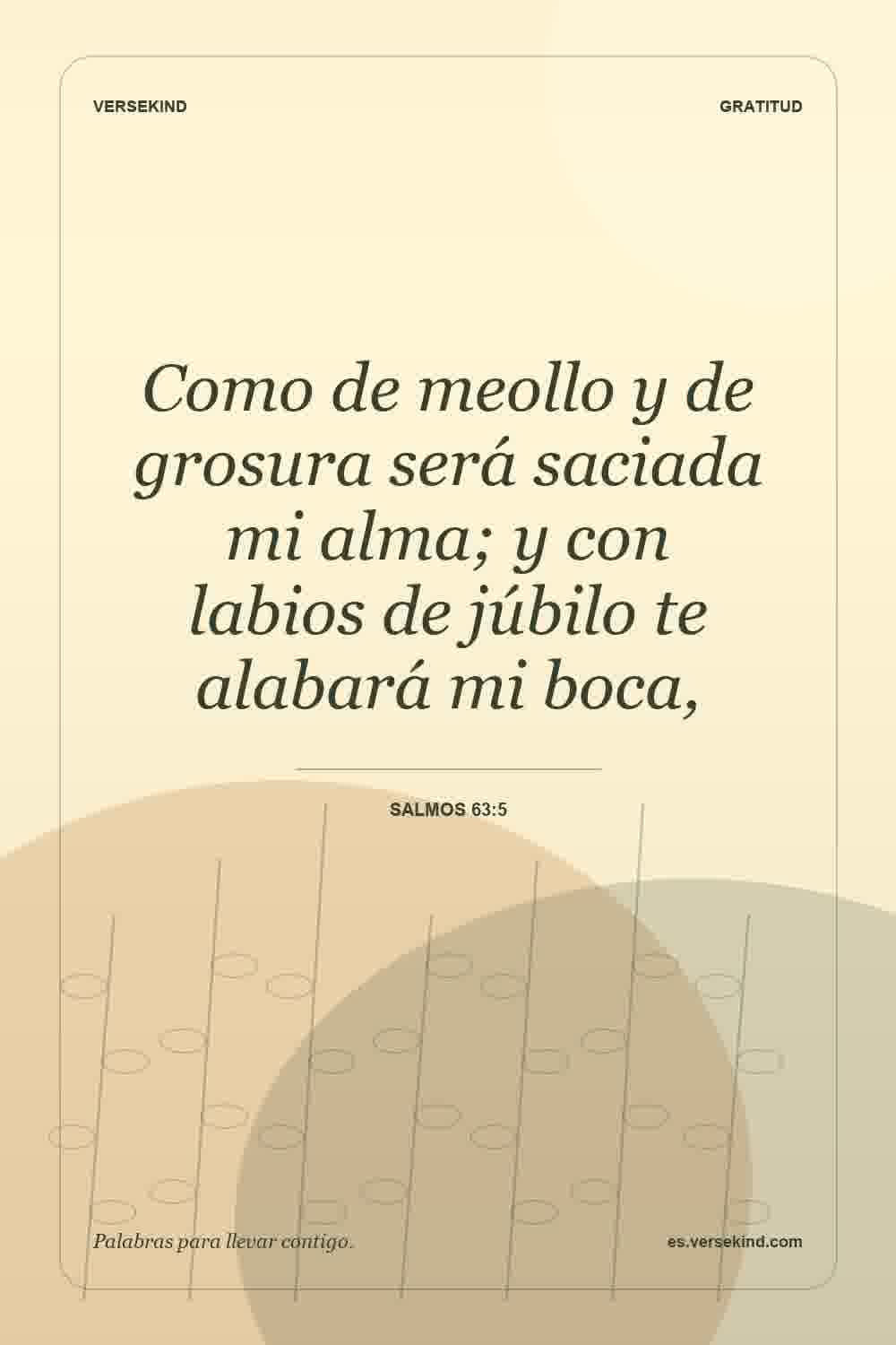 Como de meollo y de grosura será saciada mi alma; y con labios de júbilo te alabará mi boca, — Salmos 63:5