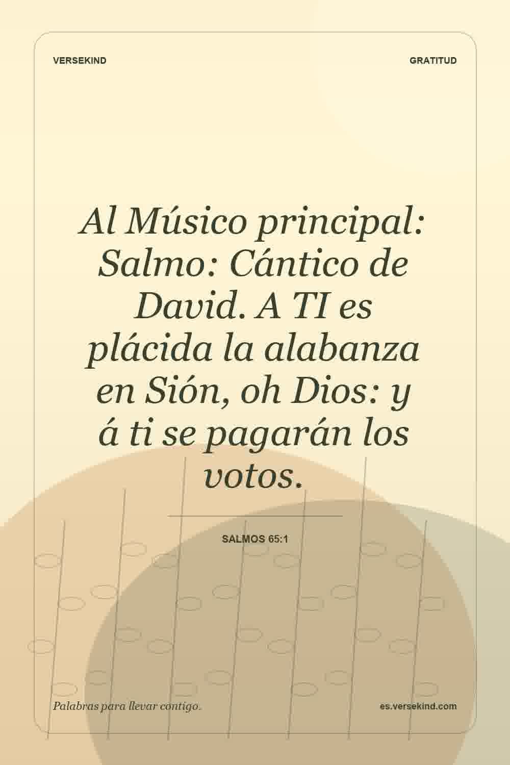 Al Músico principal: Salmo: Cántico de David. A TI es plácida la alabanza en Sión, oh Dios: y á ti se pagarán los votos. — Salmos 65:1