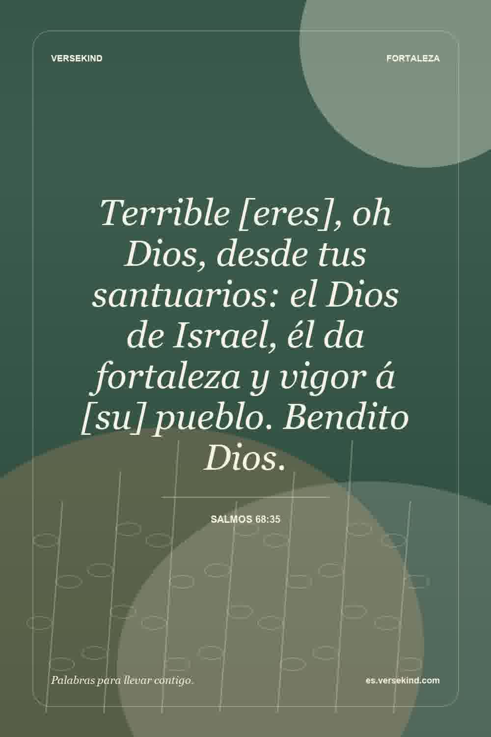 Terrible [eres], oh Dios, desde tus santuarios: el Dios de Israel, él da fortaleza y vigor á [su] pueblo. Bendito Dios. — Salmos 68:35