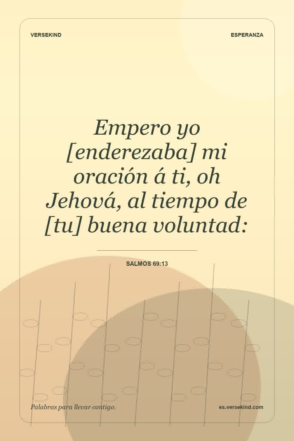 Empero yo [enderezaba] mi oración á ti, oh Jehová, al tiempo de [tu] buena voluntad: — Salmos 69:13