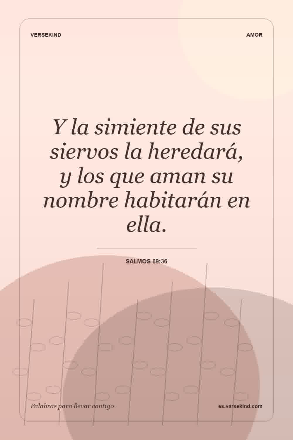 Y la simiente de sus siervos la heredará, y los que aman su nombre habitarán en ella. — Salmos 69:36