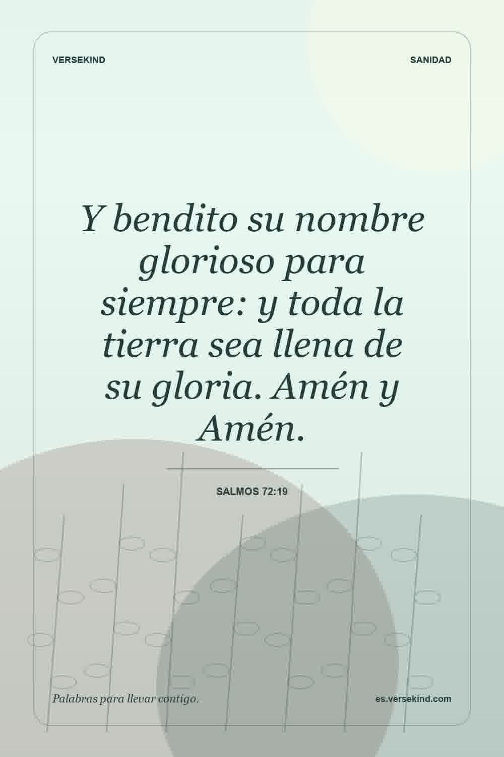 Y bendito su nombre glorioso para siempre: y toda la tierra sea llena de su gloria. Amén y Amén. — Salmos 72:19