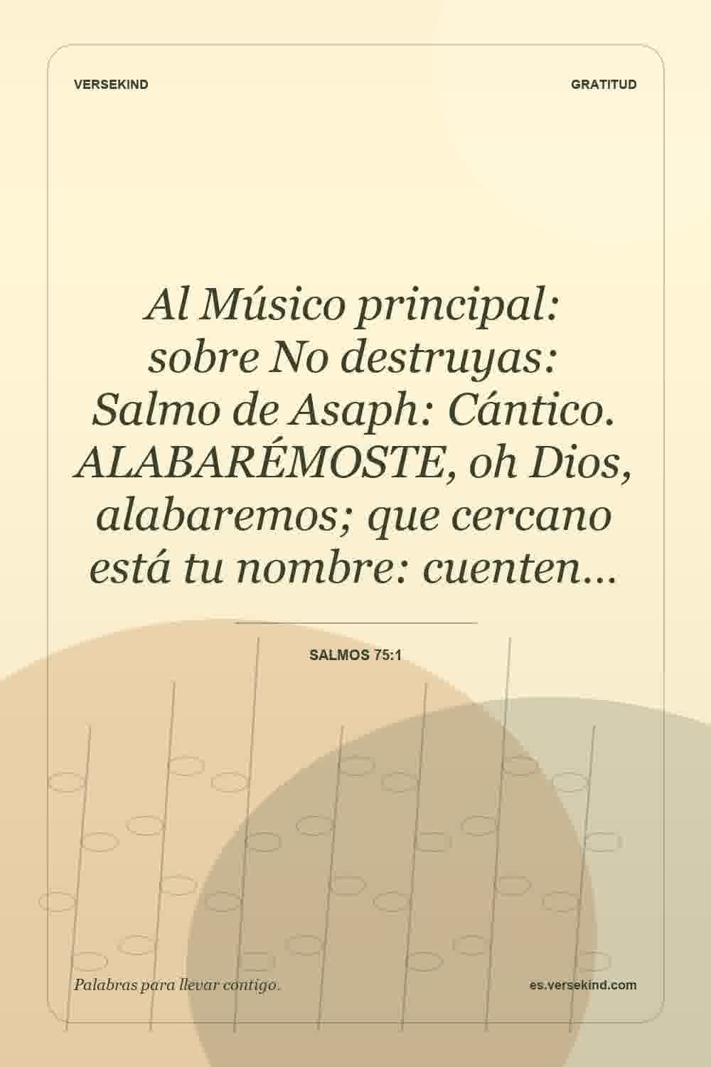 Al Músico principal: sobre No destruyas: Salmo de Asaph: Cántico. ALABARÉMOSTE, oh Dios, alabaremos; que cercano está tu nombre: cuenten… — Salmos 75:1