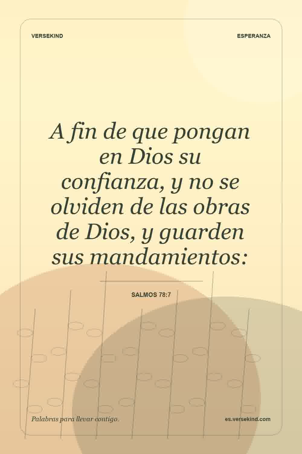 A fin de que pongan en Dios su confianza, y no se olviden de las obras de Dios, y guarden sus mandamientos: — Salmos 78:7