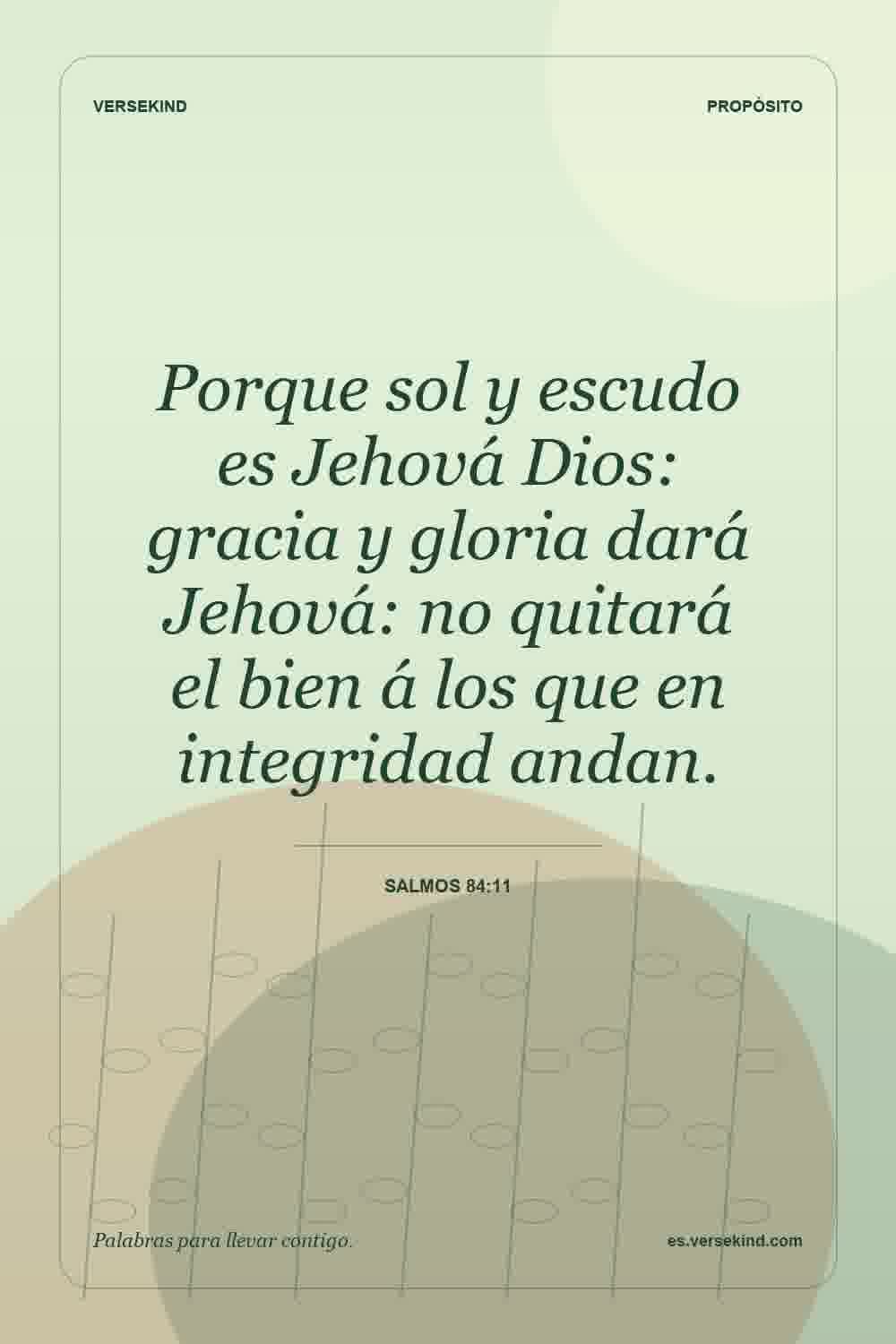 Porque sol y escudo es Jehová Dios: gracia y gloria dará Jehová: no quitará el bien á los que en integridad andan. — Salmos 84:11