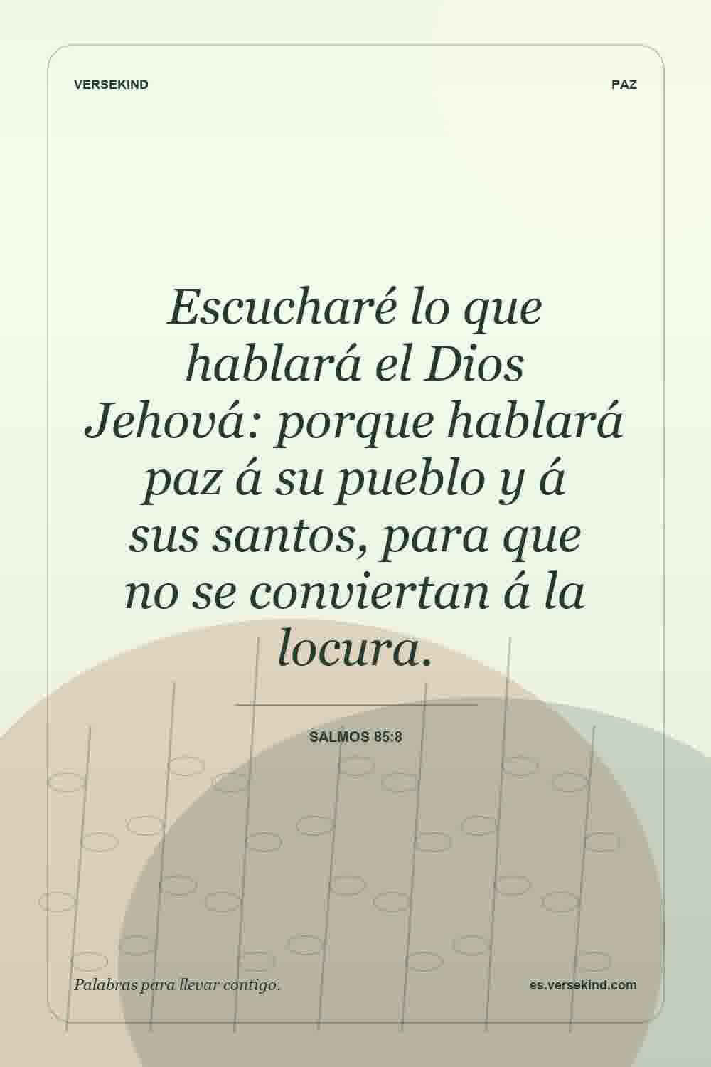 Escucharé lo que hablará el Dios Jehová: porque hablará paz á su pueblo y á sus santos, para que no se conviertan á la locura. — Salmos 85:8