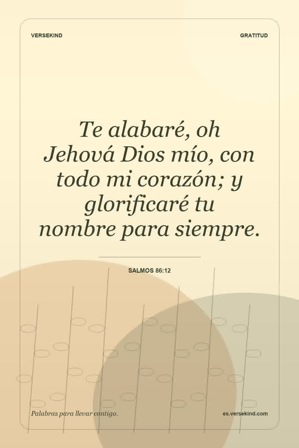 Te alabaré, oh Jehová Dios mío, con todo mi corazón; y glorificaré tu nombre para siempre. — Salmos 86:12