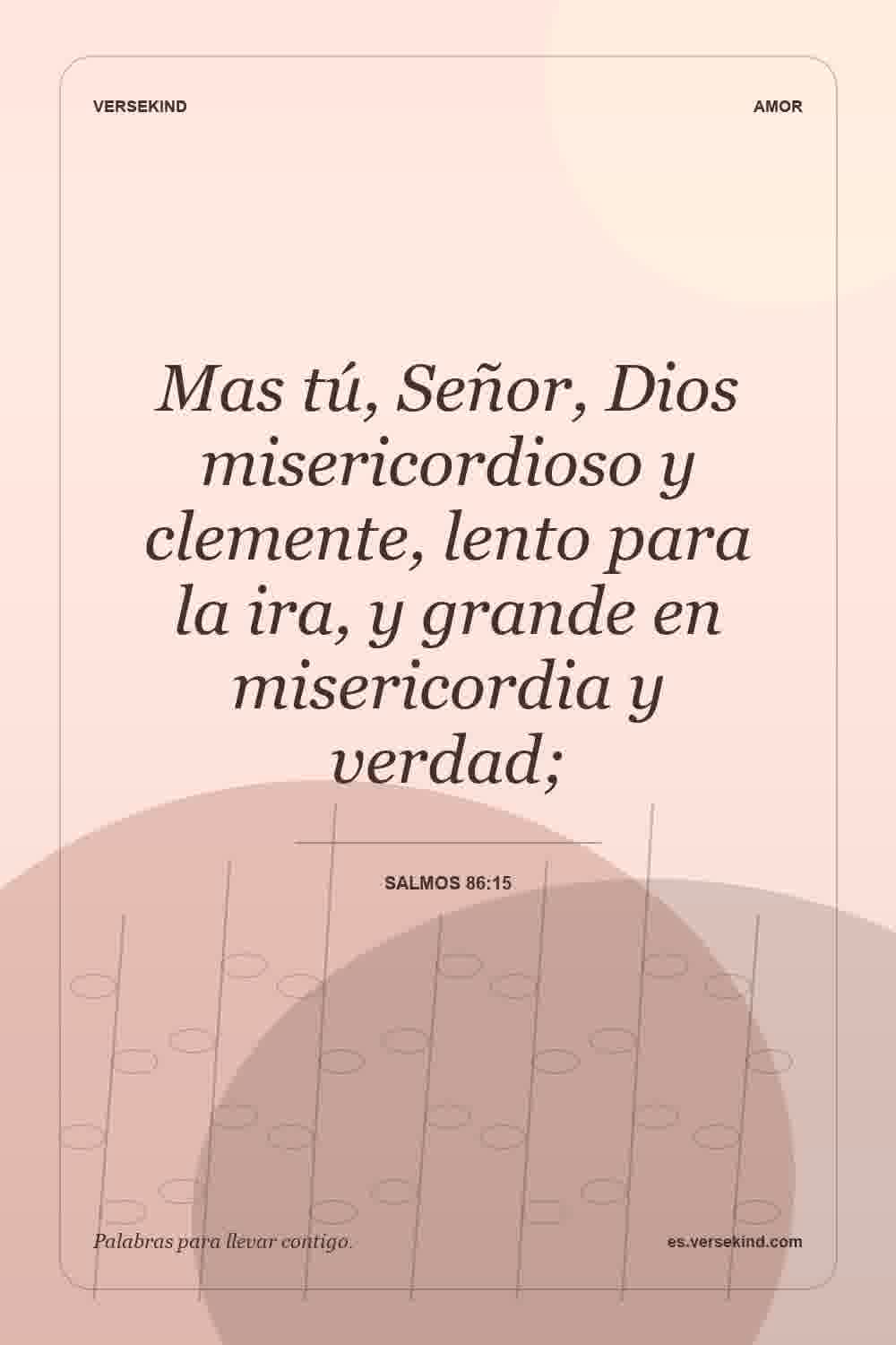 Mas tú, Señor, Dios misericordioso y clemente, lento para la ira, y grande en misericordia y verdad; — Salmos 86:15