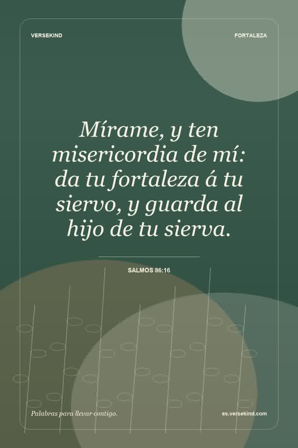 Mírame, y ten misericordia de mí: da tu fortaleza á tu siervo, y guarda al hijo de tu sierva. — Salmos 86:16