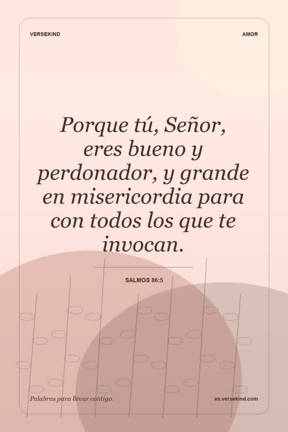 Porque tú, Señor, eres bueno y perdonador, y grande en misericordia para con todos los que te invocan. — Salmos 86:5