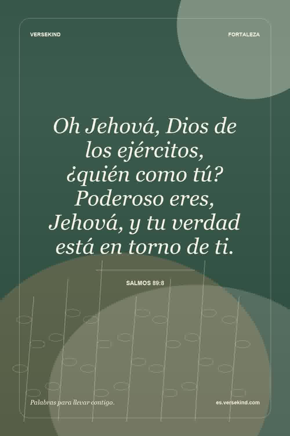 Oh Jehová, Dios de los ejércitos, ¿quién como tú? Poderoso eres, Jehová, y tu verdad está en torno de ti. — Salmos 89:8