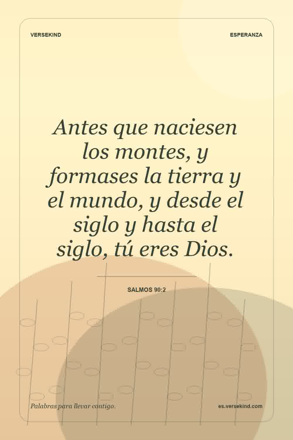 Antes que naciesen los montes, y formases la tierra y el mundo, y desde el siglo y hasta el siglo, tú eres Dios. — Salmos 90:2