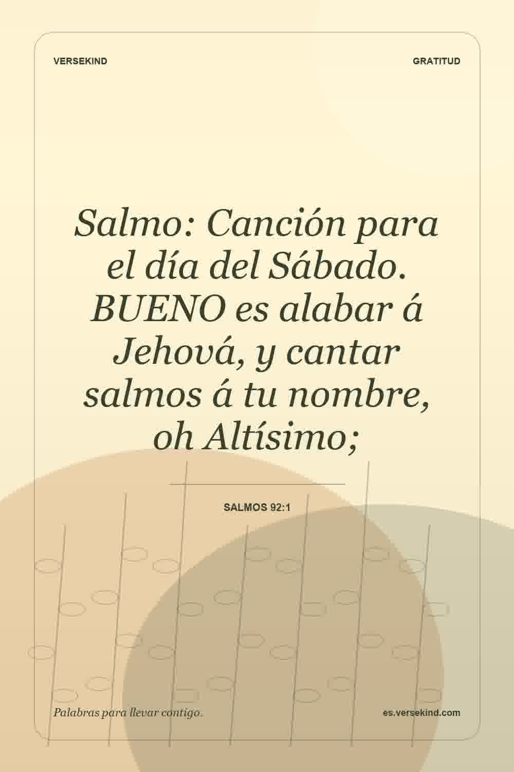Salmo: Canción para el día del Sábado. BUENO es alabar á Jehová, y cantar salmos á tu nombre, oh Altísimo; — Salmos 92:1