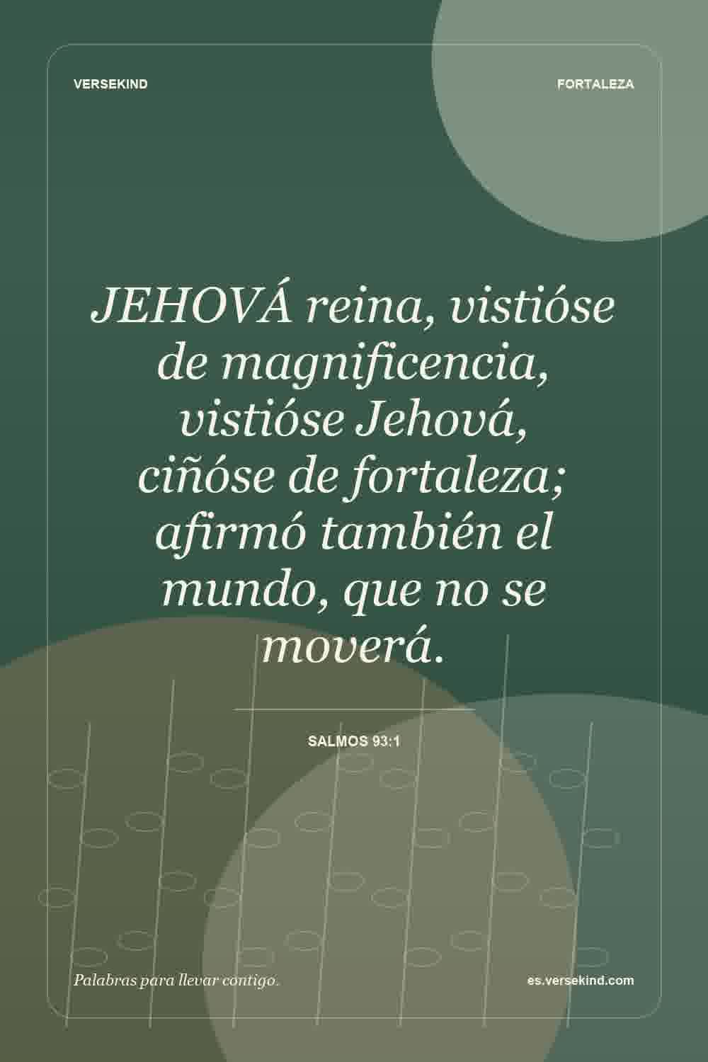 JEHOVÁ reina, vistióse de magnificencia, vistióse Jehová, ciñóse de fortaleza; afirmó también el mundo, que no se moverá. — Salmos 93:1
