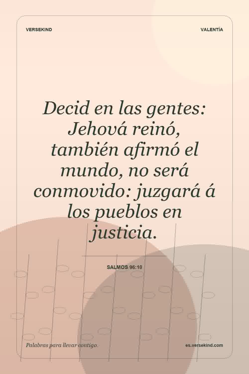 Decid en las gentes: Jehová reinó, también afirmó el mundo, no será conmovido: juzgará á los pueblos en justicia. — Salmos 96:10