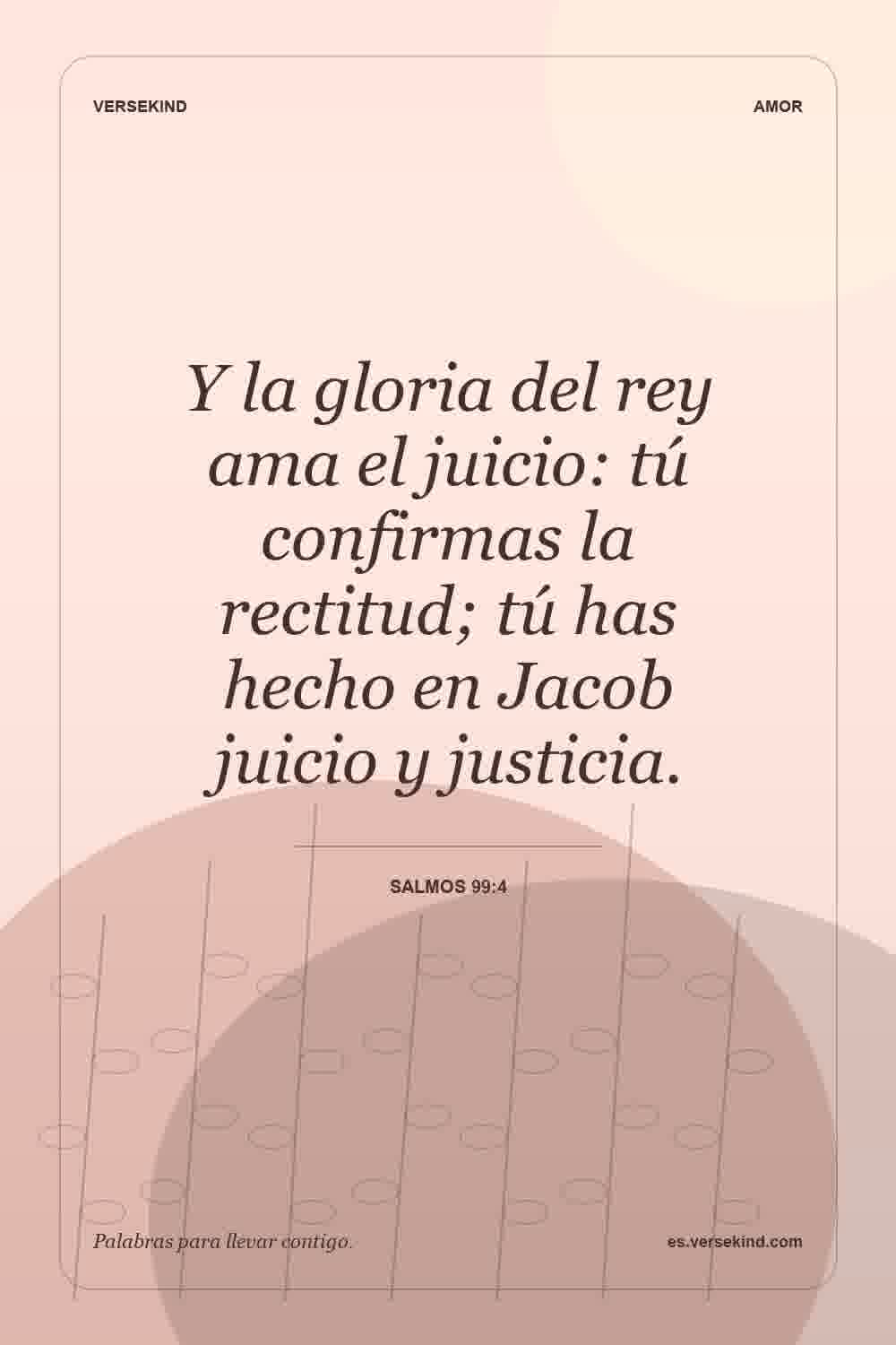 Y la gloria del rey ama el juicio: tú confirmas la rectitud; tú has hecho en Jacob juicio y justicia. — Salmos 99:4
