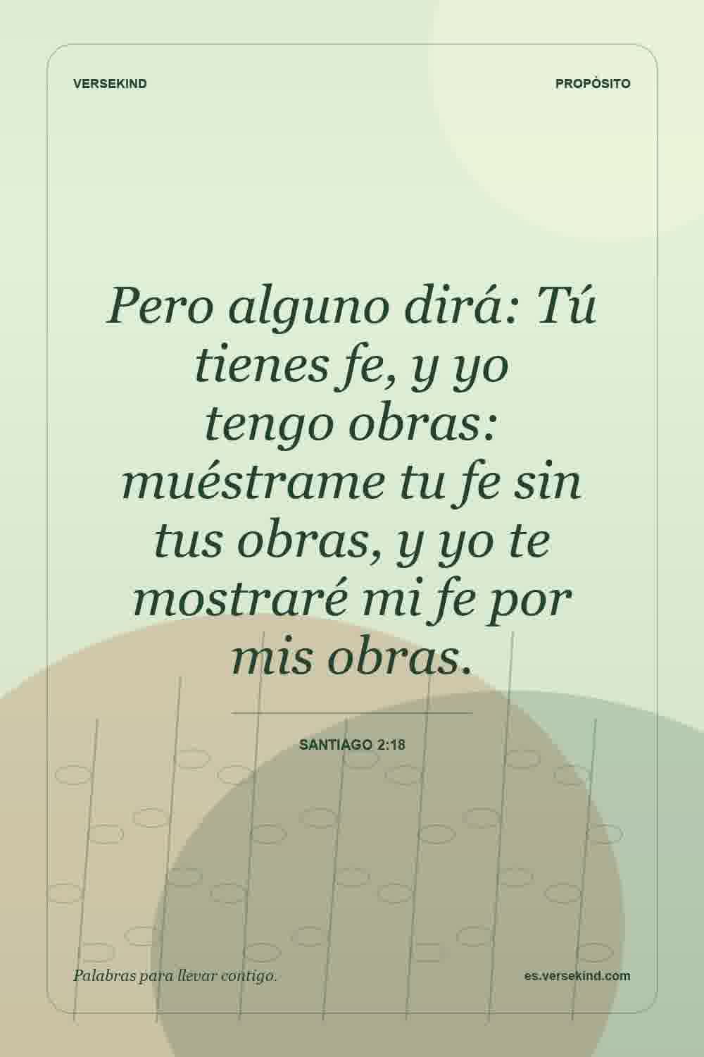 Pero alguno dirá: Tú tienes fe, y yo tengo obras: muéstrame tu fe sin tus obras, y yo te mostraré mi fe por mis obras. — Santiago 2:18