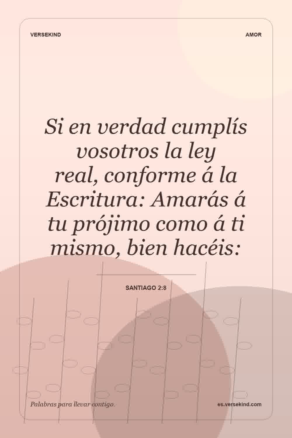 Si en verdad cumplís vosotros la ley real, conforme á la Escritura: Amarás á tu prójimo como á ti mismo, bien hacéis: — Santiago 2:8