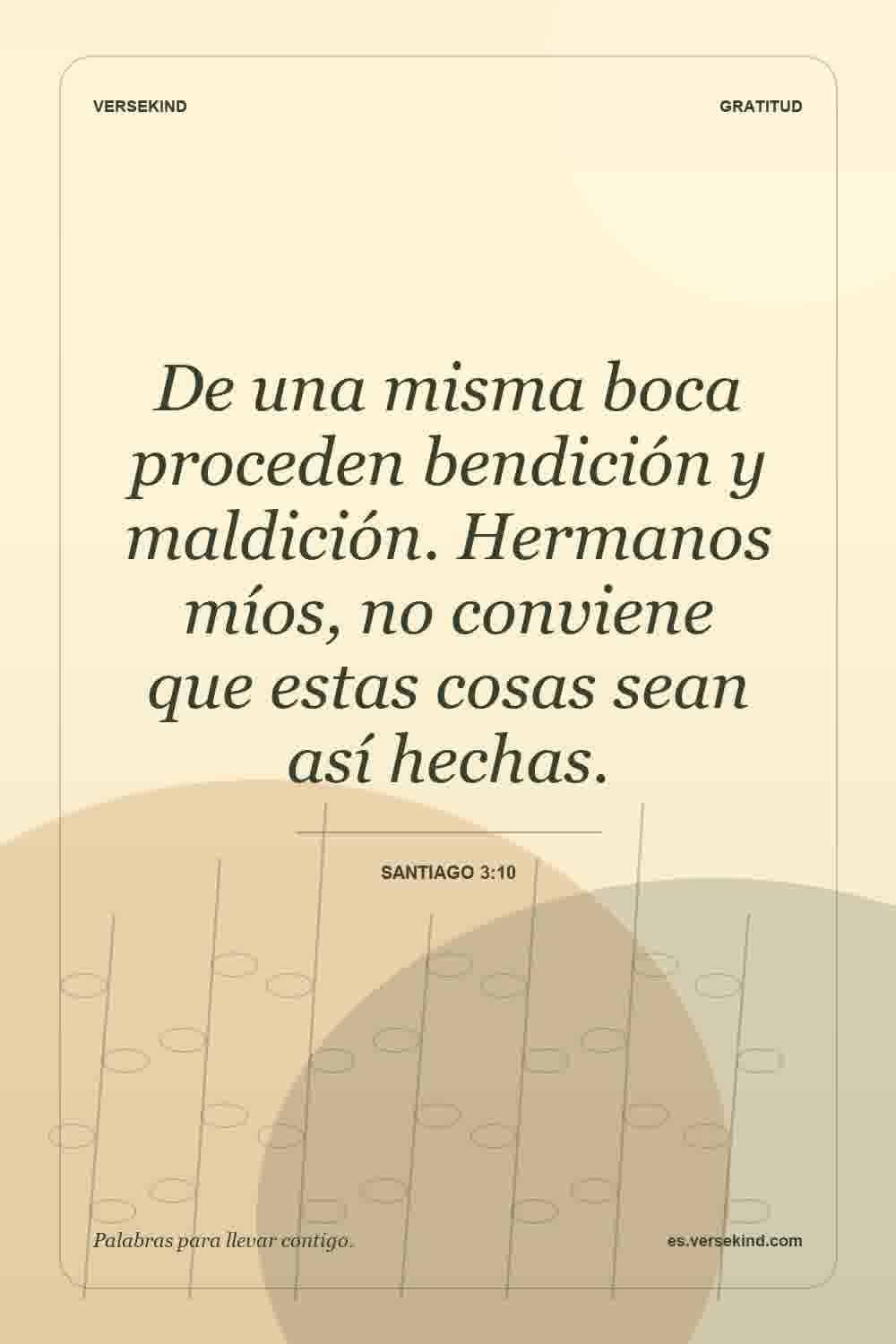 De una misma boca proceden bendición y maldición. Hermanos míos, no conviene que estas cosas sean así hechas. — Santiago 3:10