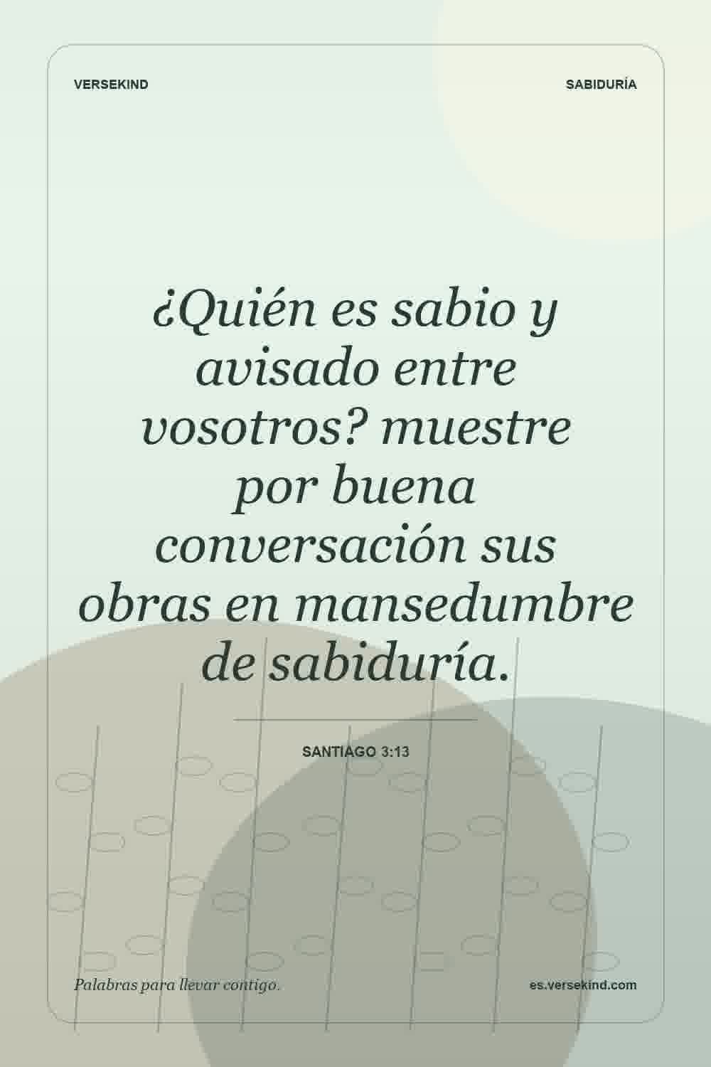 ¿Quién es sabio y avisado entre vosotros? muestre por buena conversación sus obras en mansedumbre de sabiduría. — Santiago 3:13