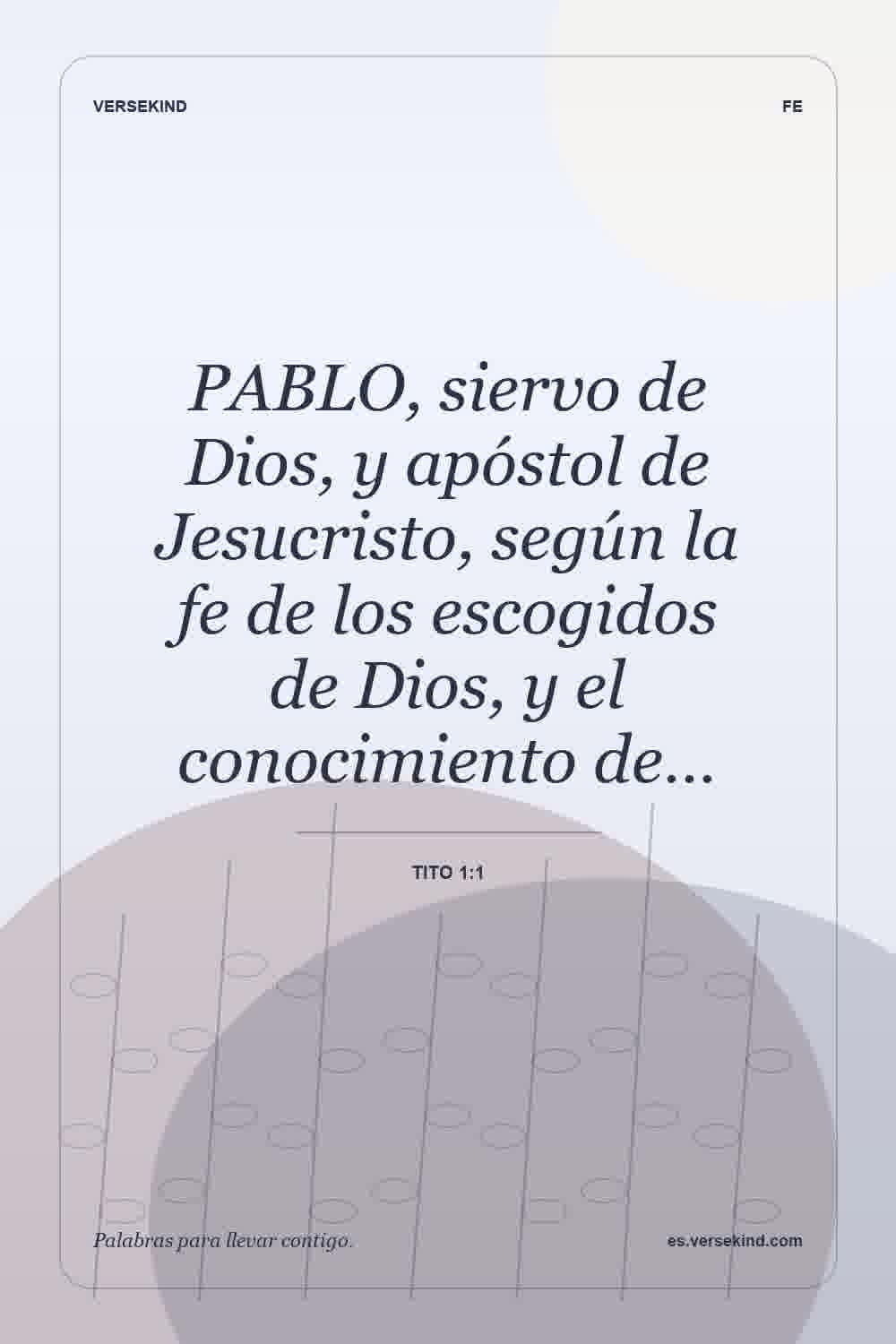 PABLO, siervo de Dios, y apóstol de Jesucristo, según la fe de los escogidos de Dios, y el conocimiento de… — Tito 1:1