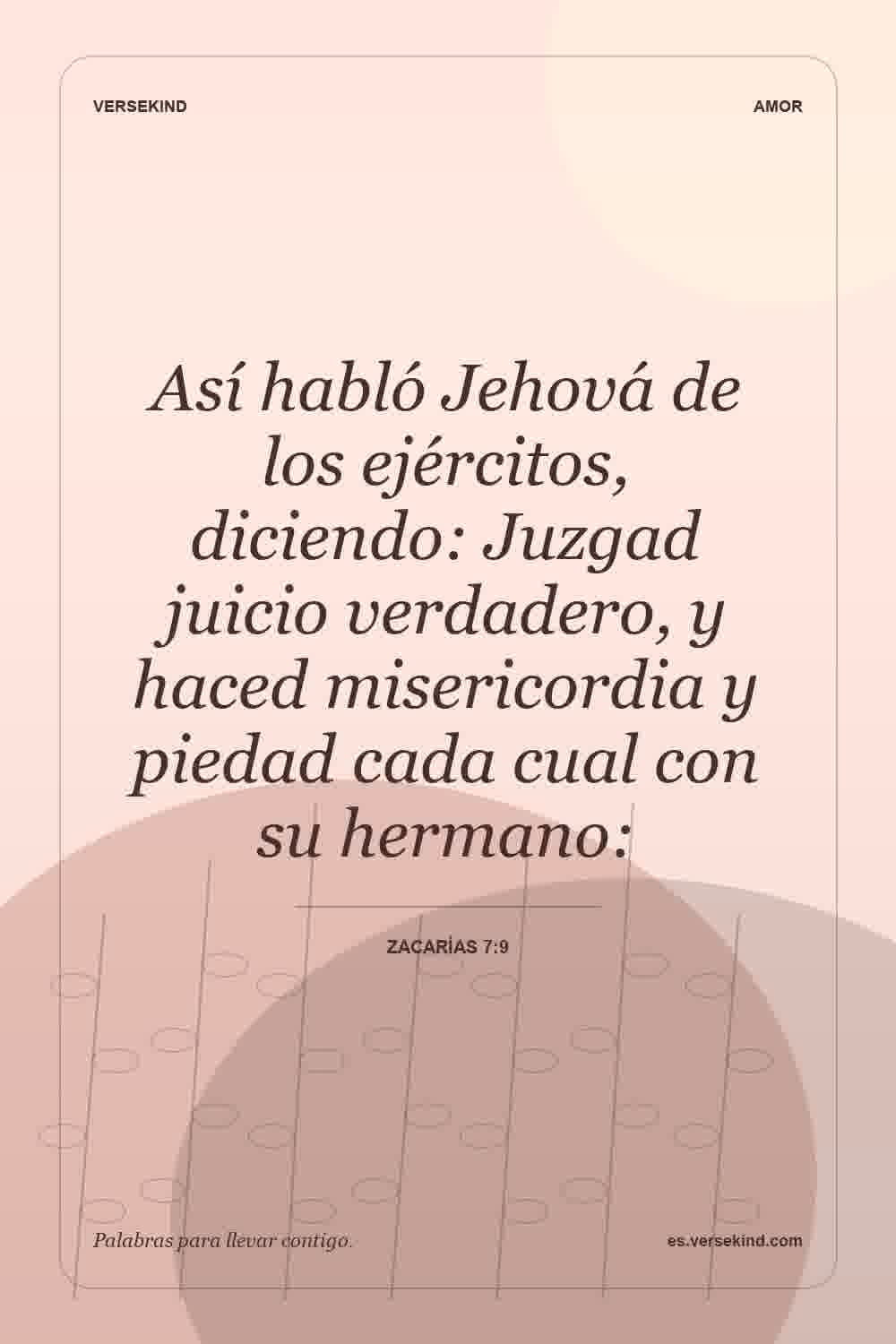 Así habló Jehová de los ejércitos, diciendo: Juzgad juicio verdadero, y haced misericordia y piedad cada cual con su hermano: — Zacarías 7:9