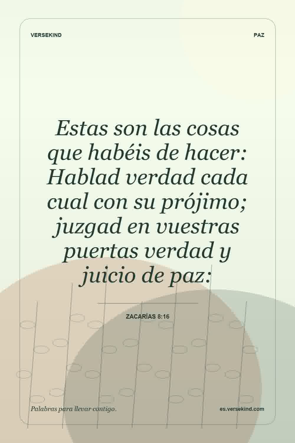 Estas son las cosas que habéis de hacer: Hablad verdad cada cual con su prójimo; juzgad en vuestras puertas verdad y juicio de paz: — Zacarías 8:16